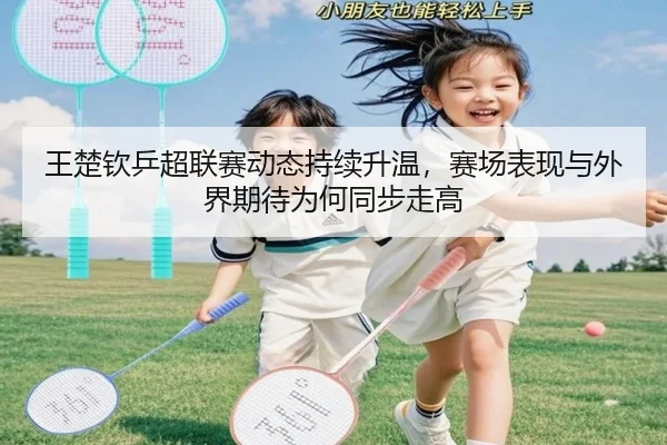王楚钦乒超联赛动态持续升温，赛场表现与外界期待为何同步走高 | Kaiyuan