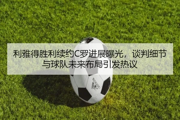 利雅得胜利续约C罗进展曝光，谈判细节与球队未来布局引发热议（Kaiyuan）