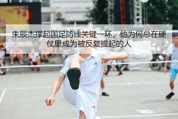 朱辰杰撑起国足防线关键一环，他为何总在硬仗里成为被反复提起的人
